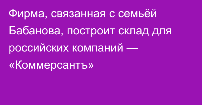 Фирма, связанная с семьёй Бабанова, построит склад для российских компаний — «Коммерсантъ»