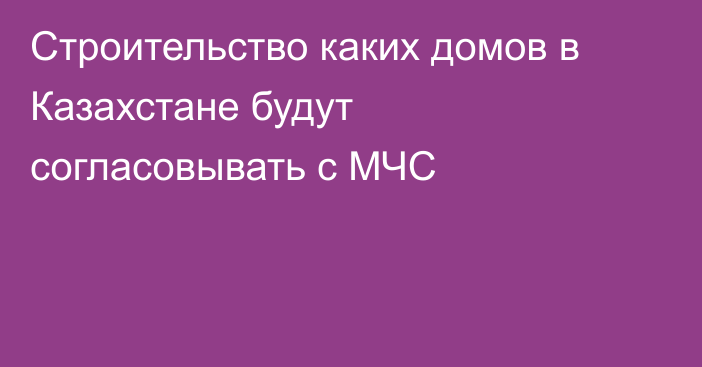 Строительство каких домов в Казахстане будут согласовывать с МЧС