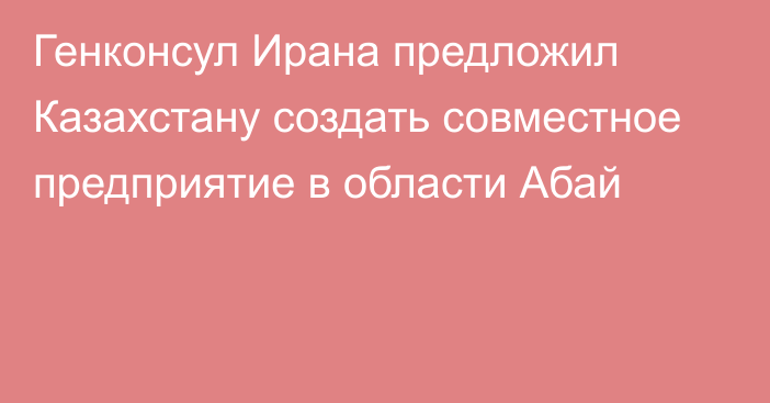 Генконсул Ирана предложил Казахстану создать совместное предприятие в области Абай