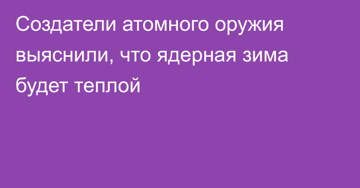 Создатели атомного оружия выяснили, что ядерная зима будет теплой