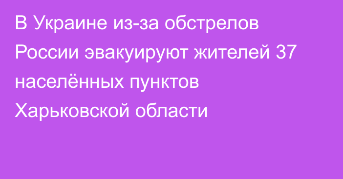 В Украине из-за обстрелов России эвакуируют жителей 37 населённых пунктов Харьковской области