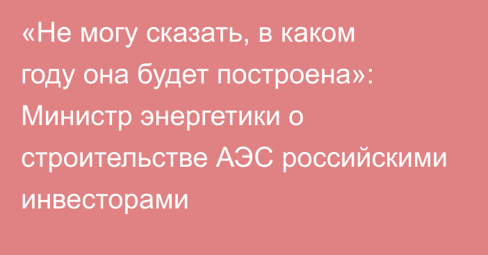 «Не могу сказать, в каком году она будет построена»: Министр энергетики о строительстве АЭС российскими инвесторами