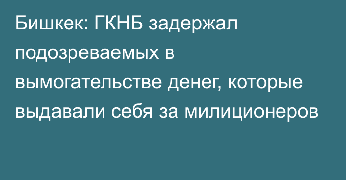 Бишкек: ГКНБ задержал подозреваемых в вымогательстве денег, которые выдавали себя за милиционеров