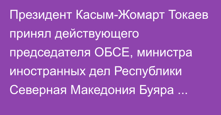 Президент Касым-Жомарт Токаев принял действующего председателя ОБСЕ, министра иностранных дел Республики Северная Македония Буяра Османи