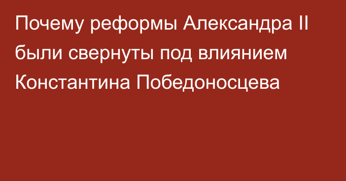 Почему реформы Александра II были свернуты под влиянием Константина Победоносцева