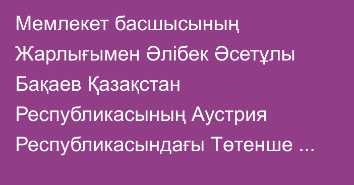 Мемлекет басшысының Жарлығымен Әлібек Әсетұлы Бақаев Қазақстан Республикасының Аустрия Республикасындағы Төтенше және Өкілетті Елшісі, Қазақстан Республикасының Вена қаласындағы халықаралық ұйымдар жанындағы Тұрақты өкілі, Қазақстан Республикасының Словения Республикасындағы Төтенше және Өкілетті Елшісі қызметін қоса атқарушы лауазымдарынан босатылды