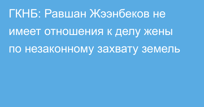 ГКНБ: Равшан Жээнбеков не имеет отношения к делу жены по незаконному захвату земель