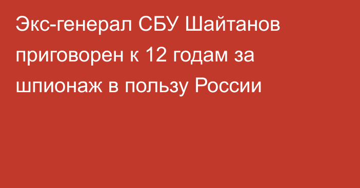 Экс-генерал СБУ Шайтанов приговорен к 12 годам за шпионаж в пользу России