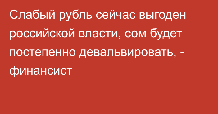 Слабый рубль сейчас выгоден российской власти, сом будет постепенно девальвировать, -  финансист