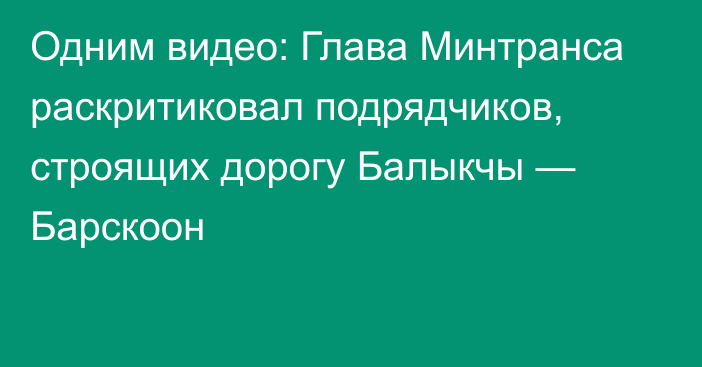 Одним видео: Глава Минтранса раскритиковал подрядчиков, строящих дорогу Балыкчы — Барскоон