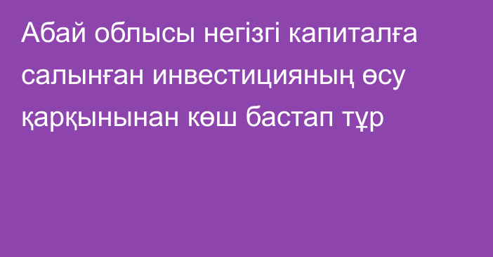 Абай облысы негізгі капиталға салынған инвестицияның өсу қарқынынан көш бастап тұр