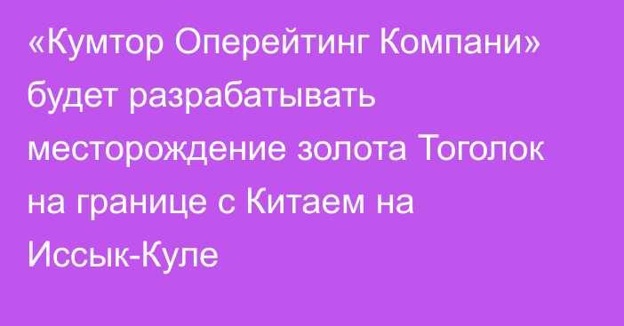 «Кумтор Оперейтинг Компани» будет разрабатывать месторождение золота Тоголок на границе с Китаем на Иссык-Куле