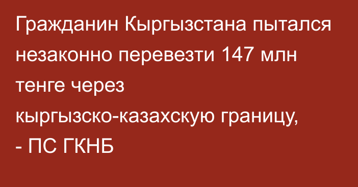 Гражданин Кыргызстана пытался незаконно перевезти 147 млн тенге через кыргызско-казахскую границу, - ПС ГКНБ