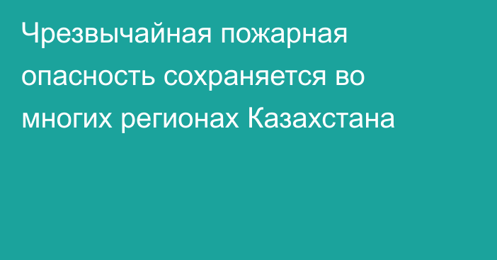 Чрезвычайная пожарная опасность сохраняется во многих регионах Казахстана