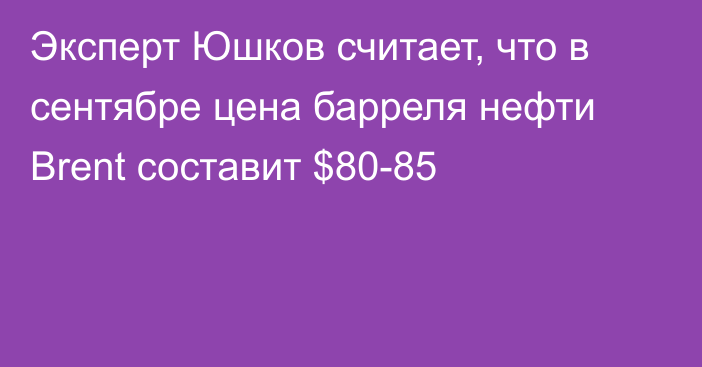 Эксперт Юшков считает, что в сентябре цена барреля нефти Brent составит $80-85