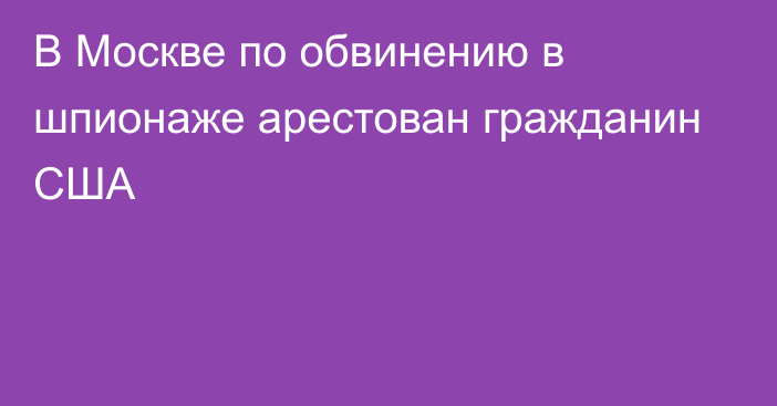 В Москве по обвинению в шпионаже арестован гражданин США