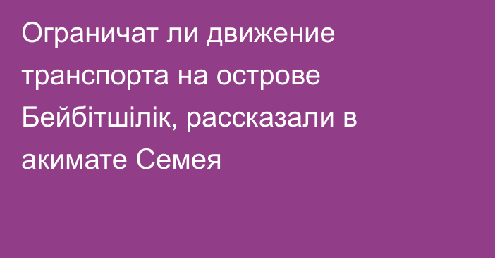 Ограничат ли движение транспорта на острове Бейбітшілік, рассказали в акимате Семея