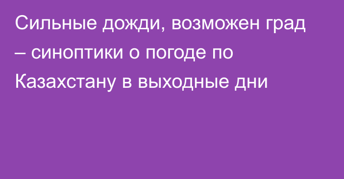 Сильные дожди, возможен град – синоптики о погоде по Казахстану в выходные дни