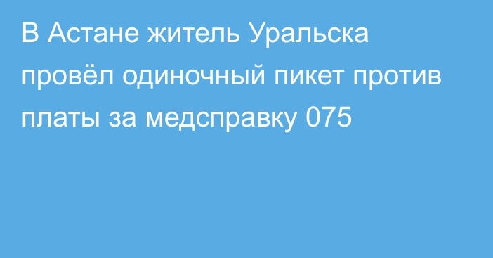 В Астане житель Уральска провёл одиночный пикет против платы за медсправку 075