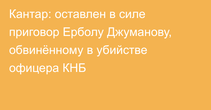 Кантар: оставлен в силе приговор Ерболу Джуманову, обвинённому в убийстве офицера КНБ