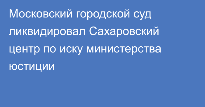 Московский городской суд ликвидировал Сахаровский центр по иску министерства юстиции