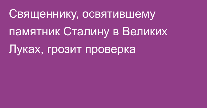 Священнику, освятившему памятник Сталину в Великих Луках, грозит проверка