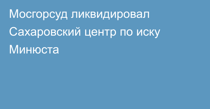 Мосгорсуд ликвидировал Сахаровский центр по иску Минюста