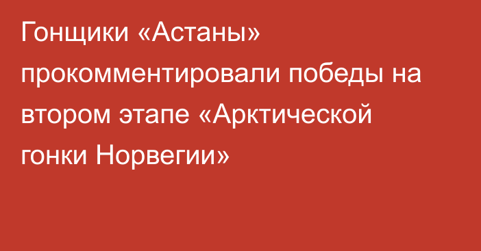 Гонщики «Астаны» прокомментировали победы на втором этапе «Арктической гонки Норвегии»