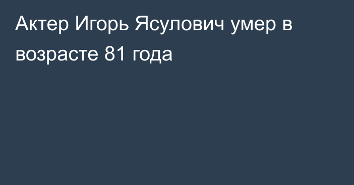 Актер Игорь Ясулович умер в возрасте 81 года