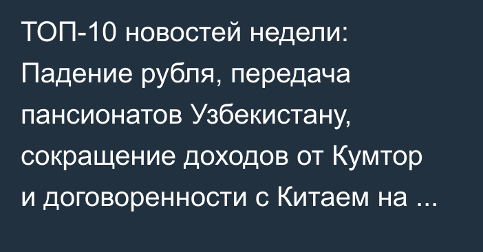 ТОП-10 новостей недели: Падение рубля, передача пансионатов Узбекистану, сокращение доходов от Кумтор и договоренности с Китаем на $1 млрд