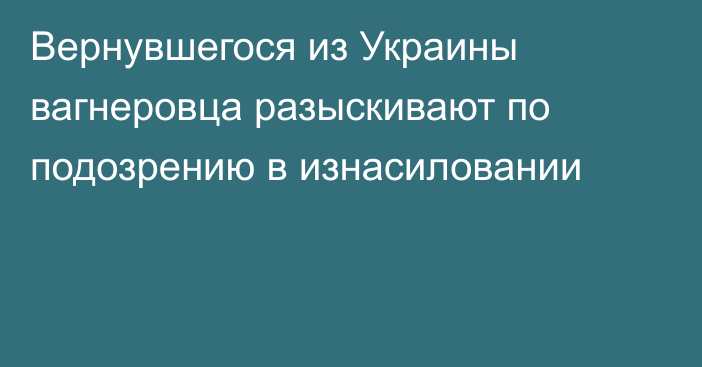 Вернувшегося из Украины вагнеровца разыскивают по подозрению в изнасиловании