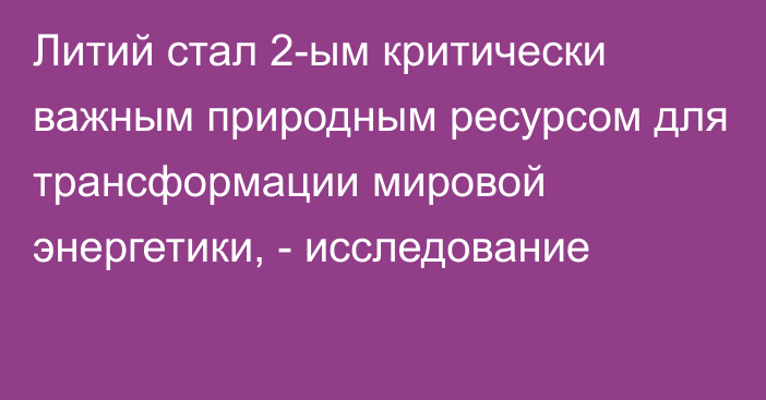 Литий стал 2-ым критически важным природным ресурсом для трансформации мировой энергетики, - исследование