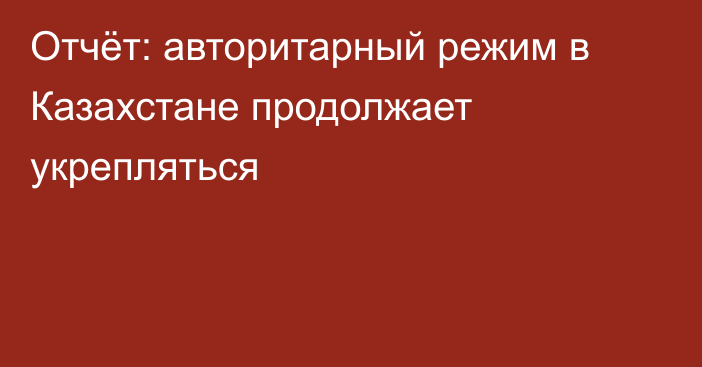 Отчёт: авторитарный режим в Казахстане продолжает укрепляться