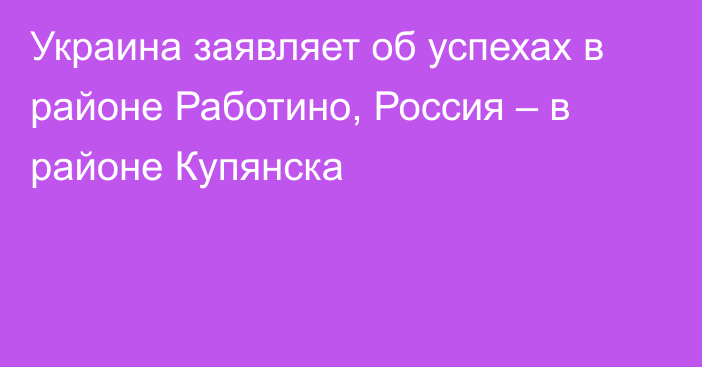 Украина заявляет об успехах в районе Работино, Россия – в районе Купянска