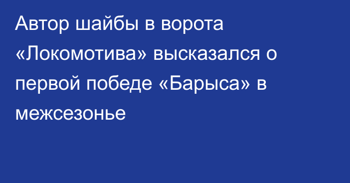 Автор шайбы в ворота «Локомотива» высказался о первой победе «Барыса» в межсезонье