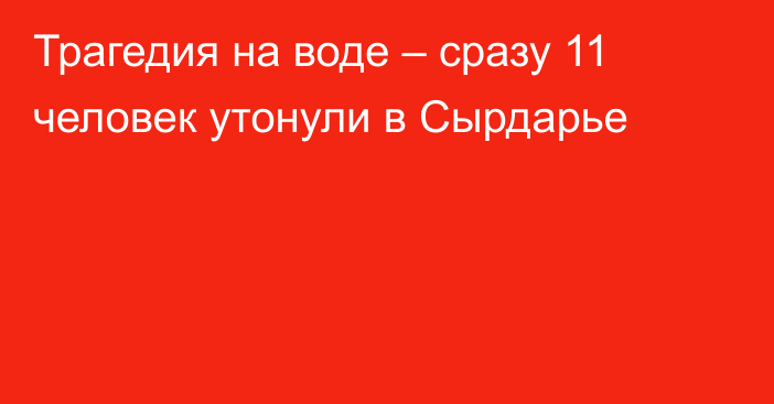 Трагедия на воде – сразу 11 человек утонули в Сырдарье