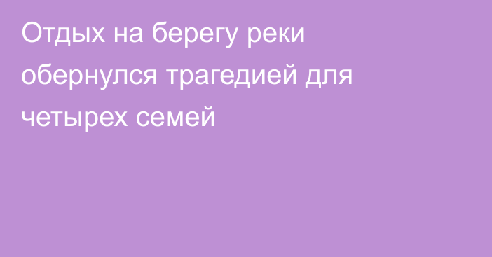 Отдых на берегу реки обернулся трагедией для четырех семей