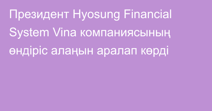 Президент Hyosung Financial System Vina компаниясының өндіріс алаңын аралап көрді