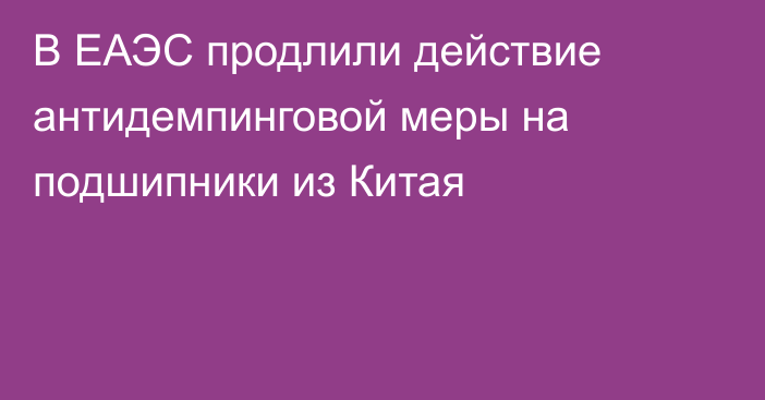 В ЕАЭС продлили действие антидемпинговой меры на подшипники из Китая