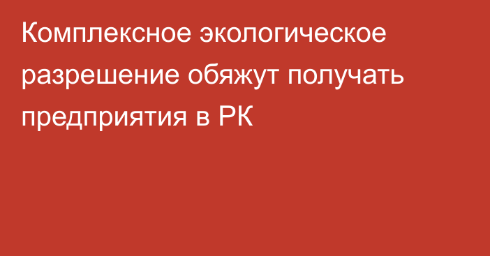 Комплексное экологическое разрешение обяжут получать предприятия в РК