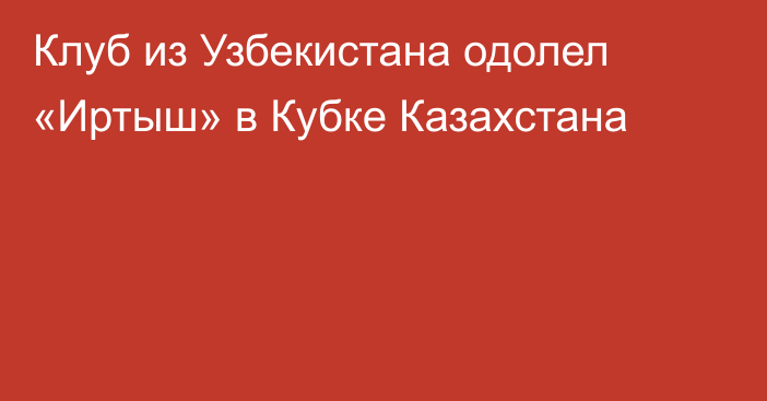 Клуб из Узбекистана одолел «Иртыш» в Кубке Казахстана