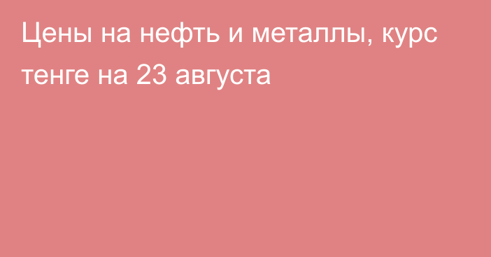 Цены на нефть и металлы, курс тенге на 23 августа