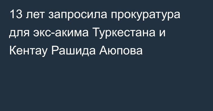 13 лет запросила прокуратура для экс-акима Туркестана и Кентау Рашида Аюпова