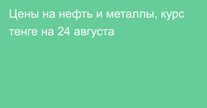 Цены на нефть и металлы, курс тенге на 24 августа