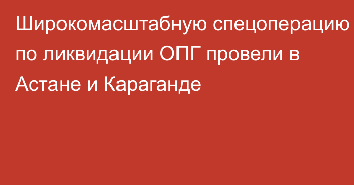 Широкомасштабную спецоперацию по ликвидации ОПГ провели в Астане и Караганде