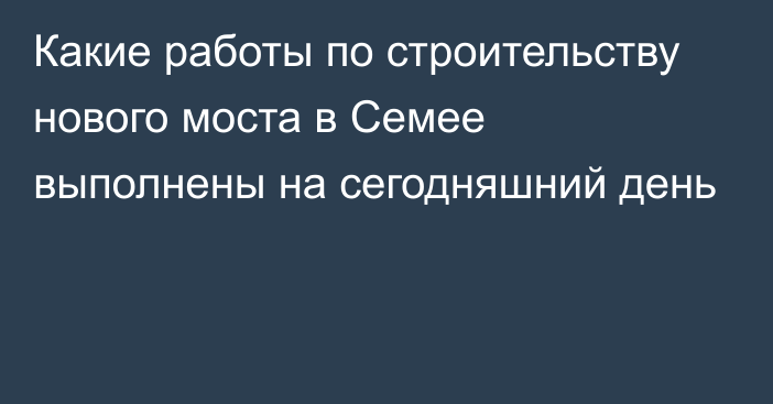 Какие работы по строительству нового моста в Семее выполнены на сегодняшний день