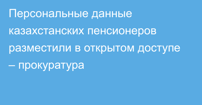 Персональные данные казахстанских пенсионеров разместили в открытом доступе – прокуратура