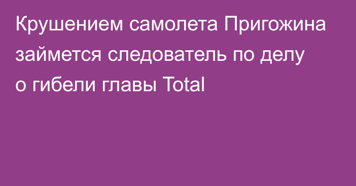 Крушением самолета Пригожина займется следователь по делу о гибели главы Total