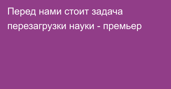 Перед нами стоит задача перезагрузки науки - премьер