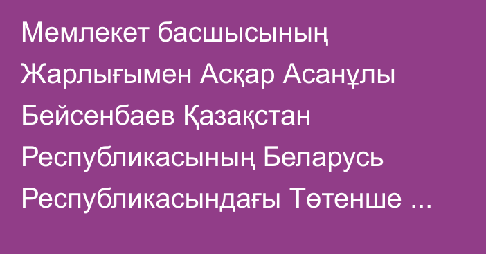 Мемлекет басшысының Жарлығымен Асқар Асанұлы Бейсенбаев Қазақстан Республикасының Беларусь Республикасындағы Төтенше және Өкілетті Елшісі, ТМД Жарғылық органдарының жанындағы Тұрақты Өкіл қызметін қоса атқарушы лауазымдарынан босатылды